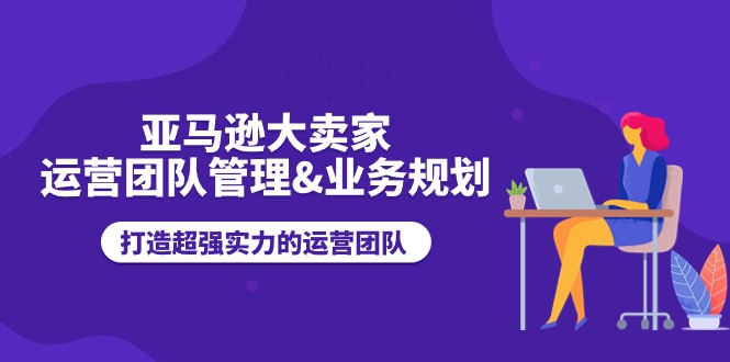 亚马逊大卖家-运营团队管理&业务规划,打造超强实力的运营团队-创业信息网