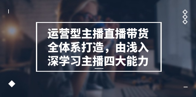运营型 主播直播带货全体系打造,由浅入深学习主播四大能力-创业信息网