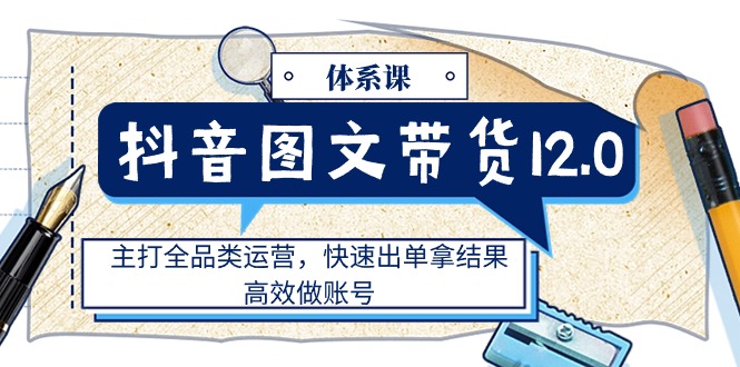 抖音图文带货12.0体系课，主打全品类运营，快速出单拿结果，高效做账号-创业信息网
