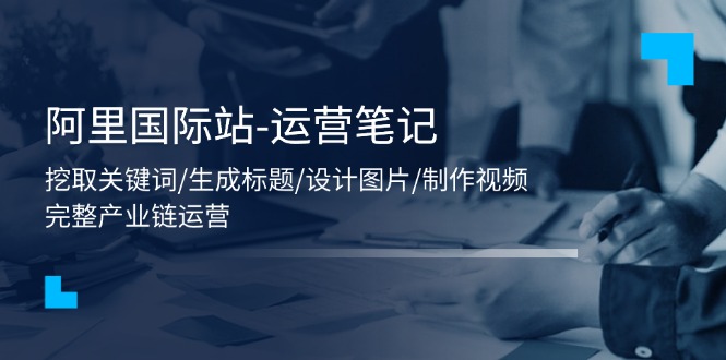 阿里国际站-运营笔记：挖取关键词/生成标题/设计图片/制作视频/56节课-创业信息网