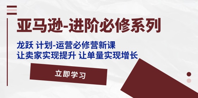 亚马逊-进阶必修系列，龙跃 计划-运营必修营新课，让卖家实现提升 让单…-创业信息网