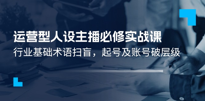 运营型·人设主播必修实战课：行业基础术语扫盲，起号及账号破层级-创业信息网