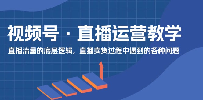 视频号 直播运营教学：直播流量的底层逻辑，直播卖货过程中遇到的各种问题-创业信息网