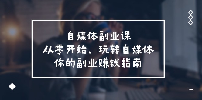 自媒体-副业课,从0开始,玩转自媒体——你的副业赚钱指南-创业信息网