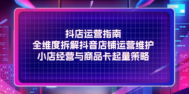 抖店运营指南,全维度拆解抖音店铺运营维护,小店经营与商品卡起量策略-创业信息网
