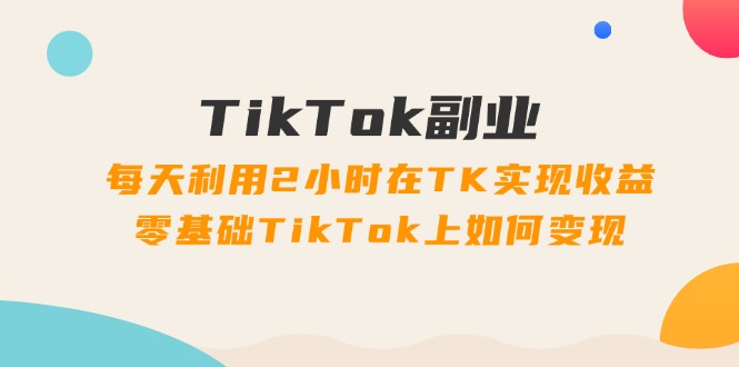 TikTok副业:每天利用2小时在TK实现收益,零基础TikTok上如何变现,34节程-创业信息网