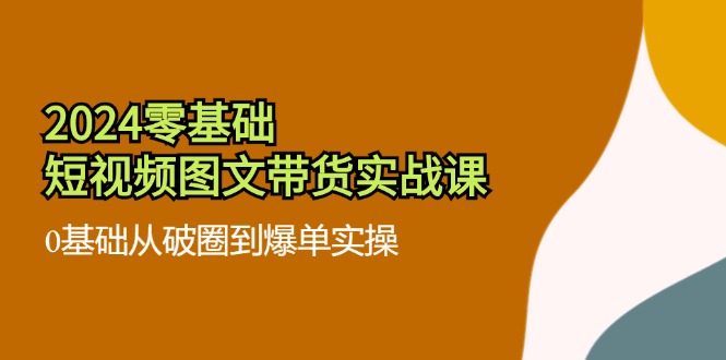 2024零基础·短视频图文带货实战课：0基础从破圈到爆单实操-创业信息网
