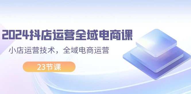 2024抖店运营-全域电商课,小店运营技术,全域电商运营-创业信息网