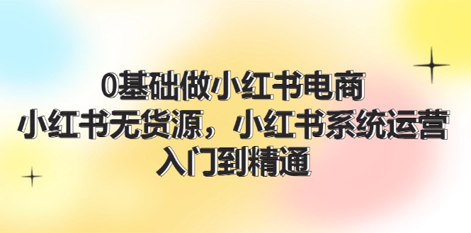 0基础做小红书电商,小红书无货源,小红书系统运营,入门到精通 (70节)-创业信息网
