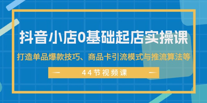 抖音小店0基础起店实操课,打造单品爆款技巧、商品卡引流模式与推流算法等-创业信息网
