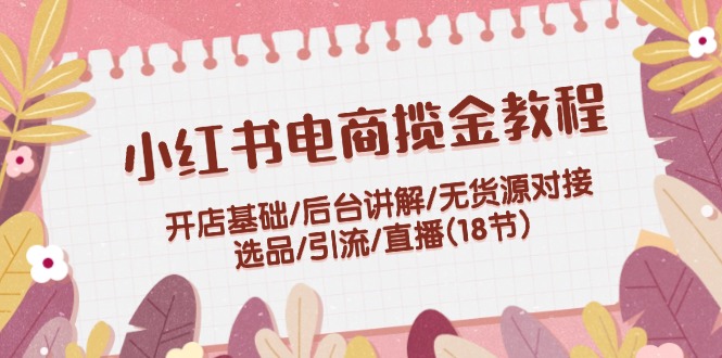 小红书电商揽金教程:开店基础/后台讲解/无货源对接/选品/引流/直播(18节)-创业信息网