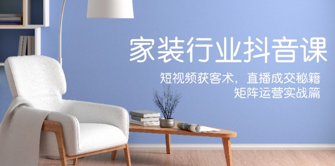 家装抖音课：短视频获客术，直播成交秘籍，矩阵运营实战篇-创业信息网