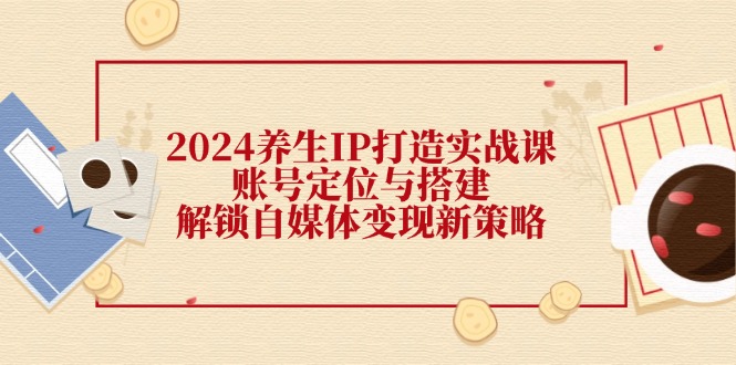 2024养生IP打造实战课:账号定位与搭建,解锁自媒体变现新策略-创业信息网