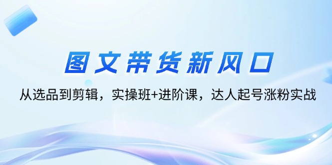 图文带货新风口:从选品到剪辑,实操班+进阶课,达人起号涨粉实战-创业信息网