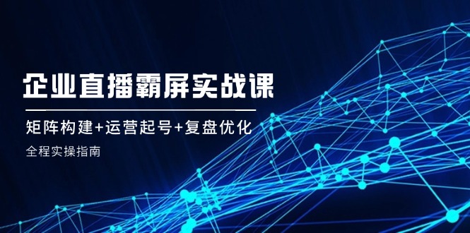 企 业 直 播 霸 屏实战课:矩阵构建+运营起号+复盘优化,全程实操指南-创业信息网