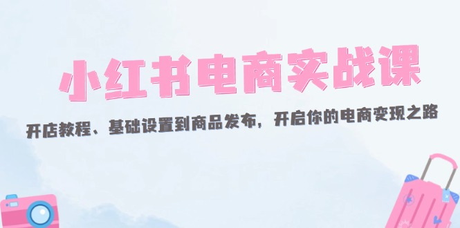 小红书电商实战课:开店教程、基础设置到商品发布,开启你的电商变现之路-创业信息网