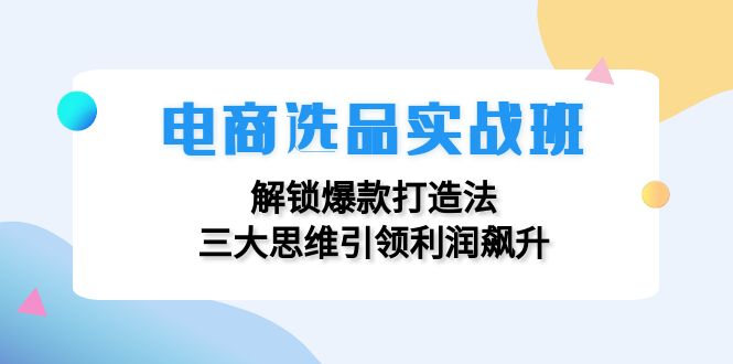 电商选品实战班：解锁爆款打造法，三大思维引领利润飙升-创业信息网