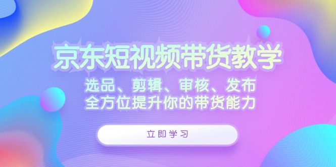 京东短视频带货教学:选品、剪辑、审核、发布,全方位提升你的带货能力-创业信息网