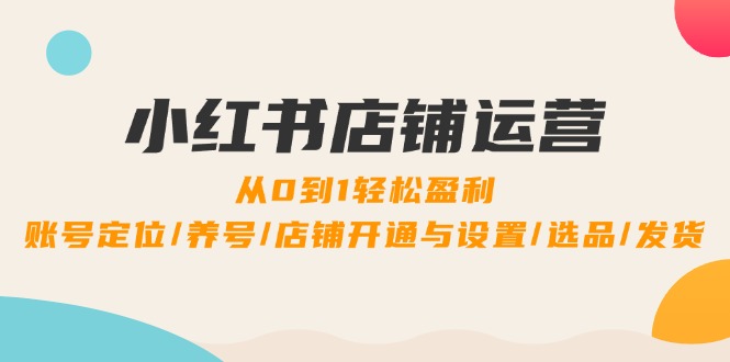 小红书店铺运营:0到1轻松盈利,账号定位/养号/店铺开通与设置/选品/发货-创业信息网