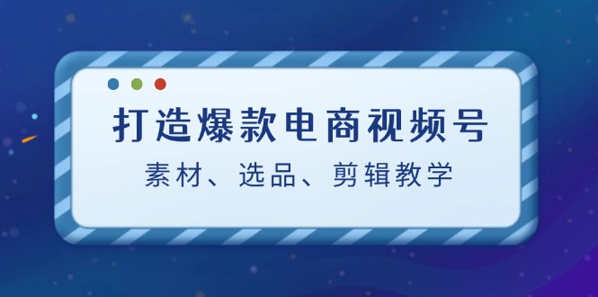 打造爆款电商视频号：素材、选品、剪辑教程-创业信息网