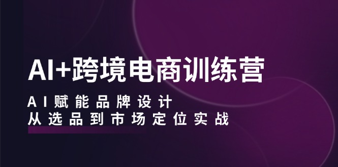 AI+跨境电商训练营：AI赋能品牌设计，从选品到市场定位实战-创业信息网