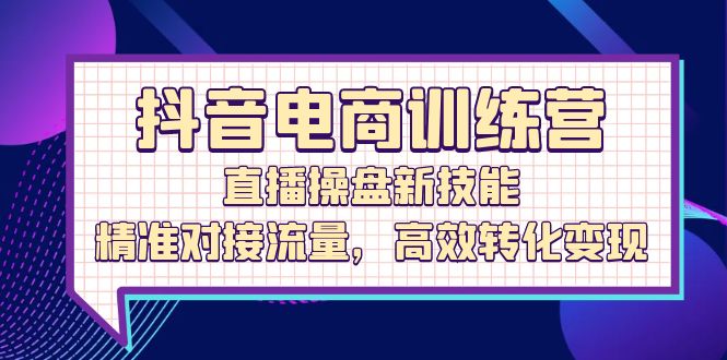 抖音电商训练营:直播操盘新技能,精准对接流量,高效转化变现-创业信息网