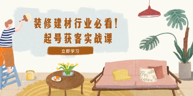 装修-建材行业必看！起号获客实战课：精准定位+爆款视频+高效运营-创业信息网