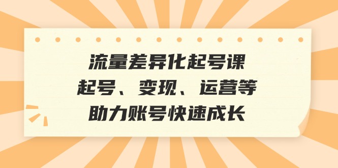 流量差异化起号课:起号、变现、运营等,助力账号快速成长-创业信息网