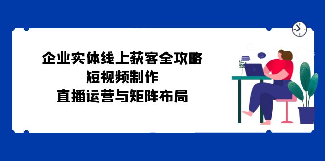 企业实体线上获客全攻略:短视频制作、直播运营与矩阵布局-创业信息网
