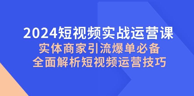 2024短视频实战运营课，实体商家引流爆单必备，全面解析短视频运营技巧-创业信息网