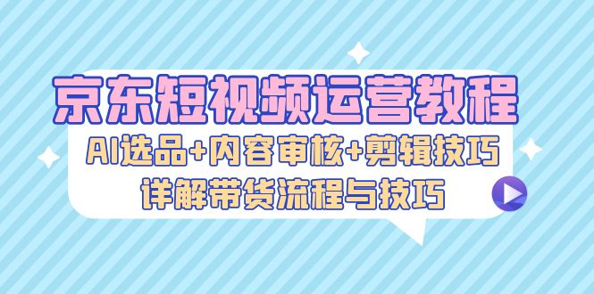 京东短视频运营教程:AI选品+内容审核+剪辑技巧,详解带货流程与技巧-创业信息网