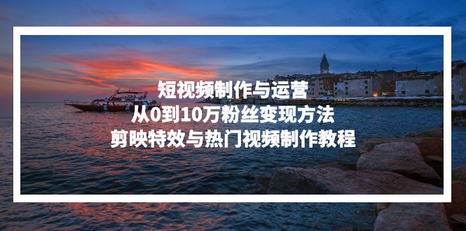 短视频制作与运营,从0到10万粉丝变现方法,剪映特效与热门视频制作教程-创业信息网