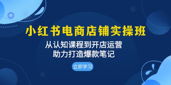 小红书电商店铺实操班：从认知课程到开店运营，助力打造爆款笔记-创业信息网