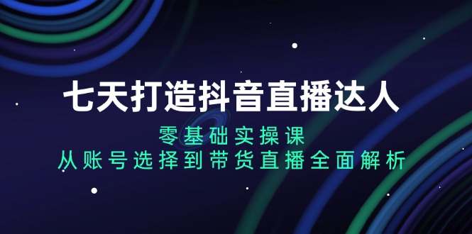七天打造抖音直播达人:零基础实操课,从账号选择到带货直播全面解析-创业信息网