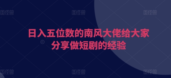 日入五位数的南风大佬给大家分享做短剧的经验-创业信息网