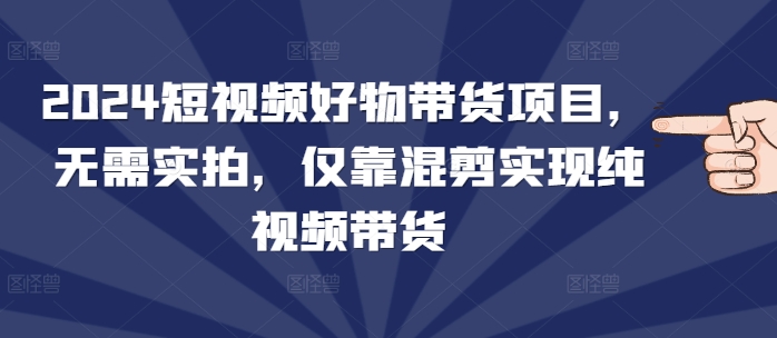 2024短视频好物带货项目，无需实拍，仅靠混剪实现纯视频带货-创业信息网