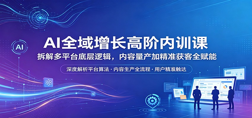 AI全域增长高阶内训课：拆解多平台底层逻辑，内容量产加精准获客全赋能-创业信息网
