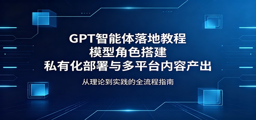 GPT智能体落地教程：模型角色搭建，私有化部署与多平台内容产出-创业信息网