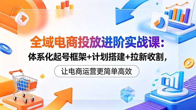 全域电商投放进阶实战课:体系化起号框架+计划搭建+拉新收割,让电商运营更简单高效