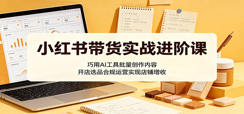 小红书带货实战进阶课：巧用AI工具批量创作内容，开店选品合规运营实现店铺增收-创业信息网
