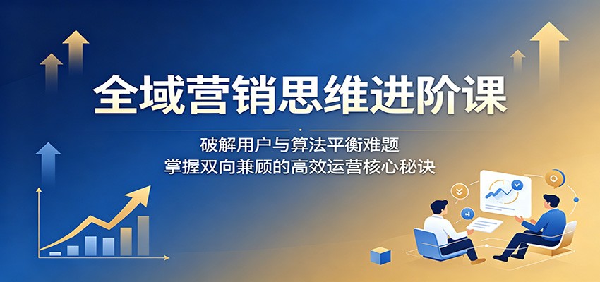全域营销思维进阶课:破解用户与算法平衡难题,掌握双向兼顾的高效运营核心秘诀-创业信息网