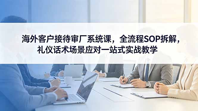 海外客户接待审厂系统课，全流程SOP拆解，礼仪话术场景应对一站式实战教学-创业信息网