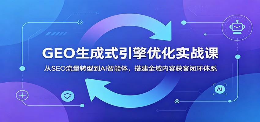 GEO生成式引擎优化实战课：从SEO流量转型到AI智能体，搭建全域内容获客闭环体系-创业信息网