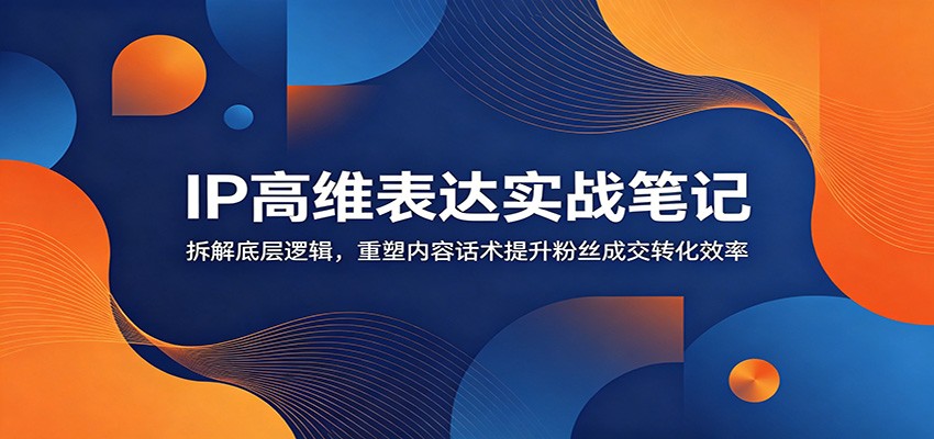 IP高维表达实战笔记：拆解底层逻辑，重塑内容话术提升粉丝成交转化效率-创业信息网