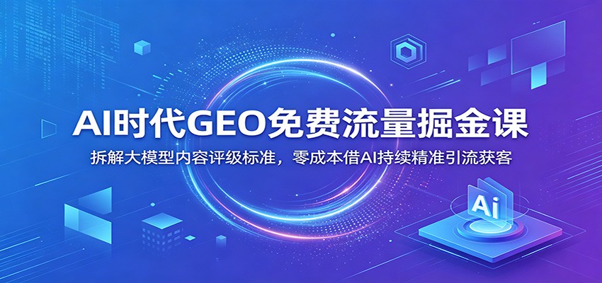 AI时代GEO免费流量掘金课：拆解大模型内容评级标准，零成本借AI持续精准引流获客-创业信息网