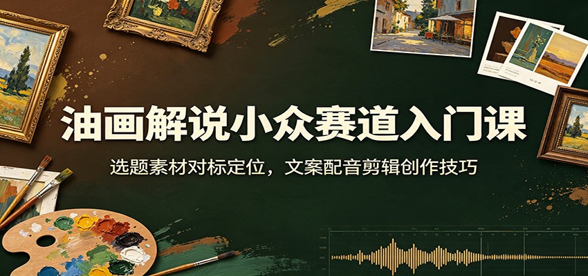 油画解说小众赛道入门课：选题素材对标定位，文案配音剪辑创作技巧-创业信息网