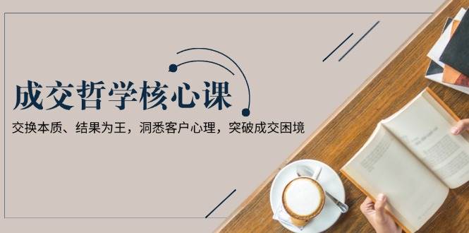 成交哲学课，交换本质、结果为王，洞悉客户心理，突破成交困境-创业信息网