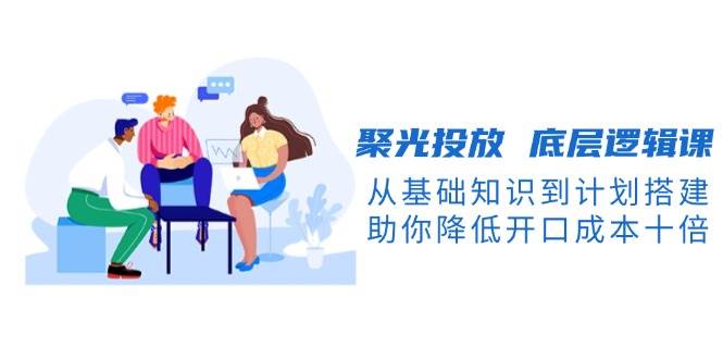 聚光投放底层逻辑课，从基础知识到计划搭建，助你降低开口成本十倍-创业信息网