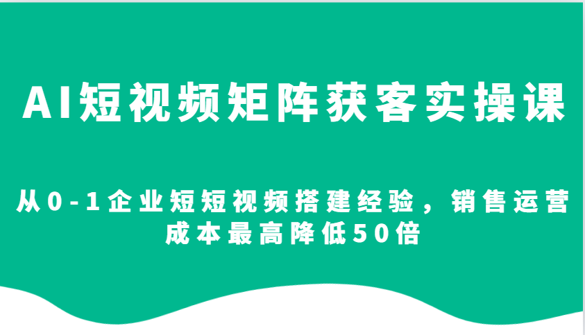 AI短视频矩阵获客实操课，从0-1企业短短视频搭建经验，销售运营成本最高降低50倍-创业信息网