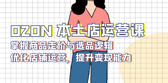 OZON 本土店运营课，掌握商品走价与选品逻辑，优化店铺运营，提升变现能力-创业信息网